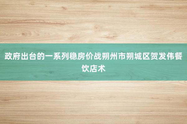 政府出台的一系列稳房价战朔州市朔城区贺发伟餐饮店术